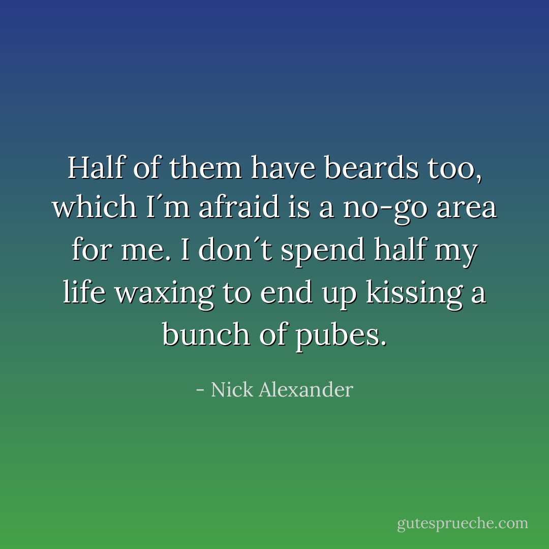 Half of them have beards too, which I´m afraid is a no-go area for me. I don´t spend half my life waxing to end up kissing a bunch of pubes. - Nick Alexander
