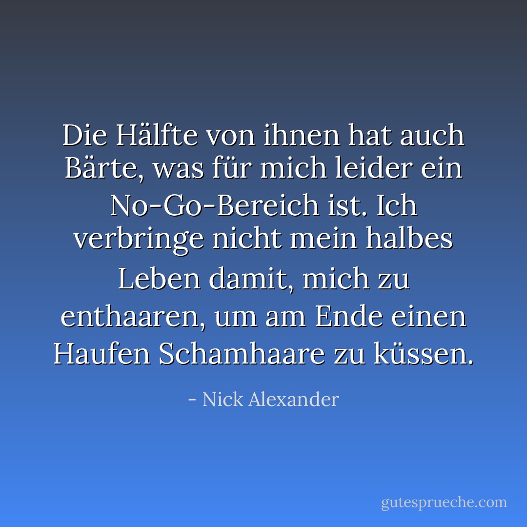 Die Hälfte von ihnen hat auch Bärte, was für mich leider ein No-Go-Bereich ist. Ich verbringe nicht mein halbes Leben damit, mich zu enthaaren, um am Ende einen Haufen Schamhaare zu küssen. - Nick Alexander<