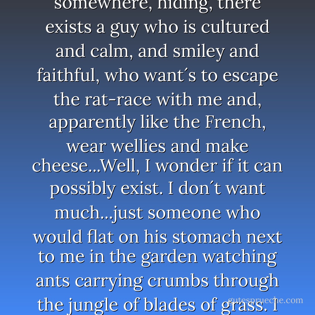 And all of this leaves me wondering if this dream of mine-that out there, somewhere, hiding, there exists a guy who is cultured and calm, and smiley and faithful, who want´s to escape the rat-race with me and, apparently like the French, wear wellies and make cheese...Well, I wonder if it can possibly exist. I don´t want much...just someone who would flat on his stomach next to me in the garden watching ants carrying crumbs through the jungle of blades of grass. I wonder if that can ever exist, anywhere, for anyone. - Nick Alexander