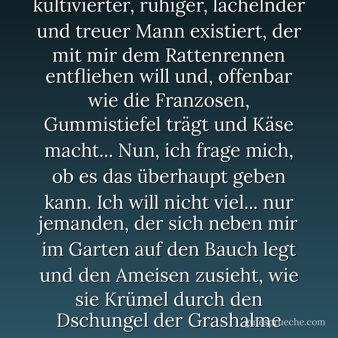Und all das lässt mich darüber nachdenken, ob dieser Traum von mir - dass da draußen, irgendwo, im Verborgenen, ein kultivierter, ruhiger, lächelnder und treuer Mann existiert, der mit mir dem Rattenrennen entfliehen will und, offenbar wie die Franzosen, Gummistiefel trägt und Käse macht... Nun, ich frage mich, ob es das überhaupt geben kann. Ich will nicht viel... nur jemanden, der sich neben mir im Garten auf den Bauch legt und den Ameisen zusieht, wie sie Krümel durch den Dschungel der Grashalme tragen. Ich frage mich, ob es das jemals geben kann, irgendwo, für irgendjemanden. - Nick Alexander<