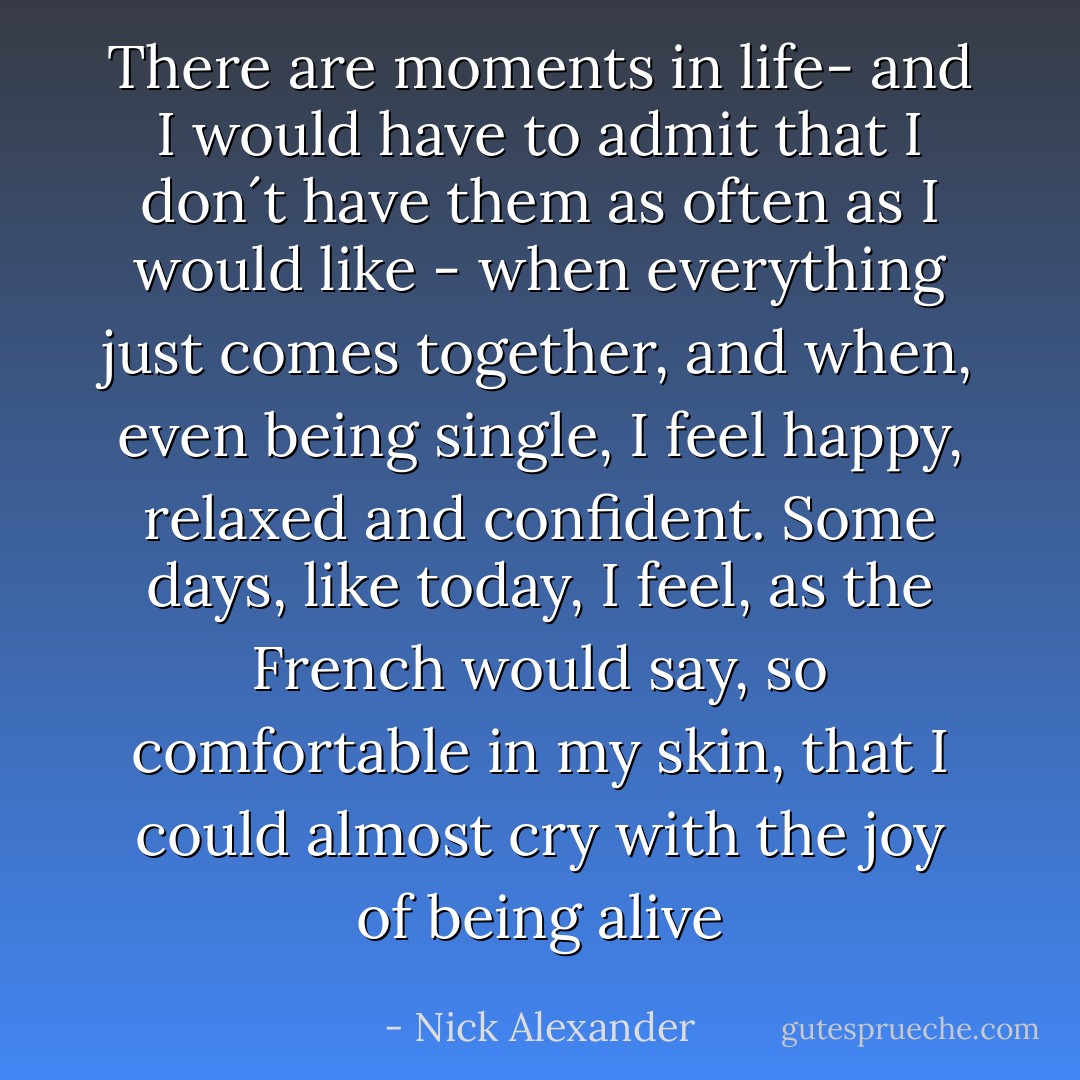 There are moments in life- and I would have to admit that I don´t have them as often as I would like - when everything just comes together, and when, even being single, I feel happy, relaxed and confident. Some days, like today, I feel, as the French would say, so comfortable in my skin, that I could almost cry with the joy of being alive - Nick Alexander