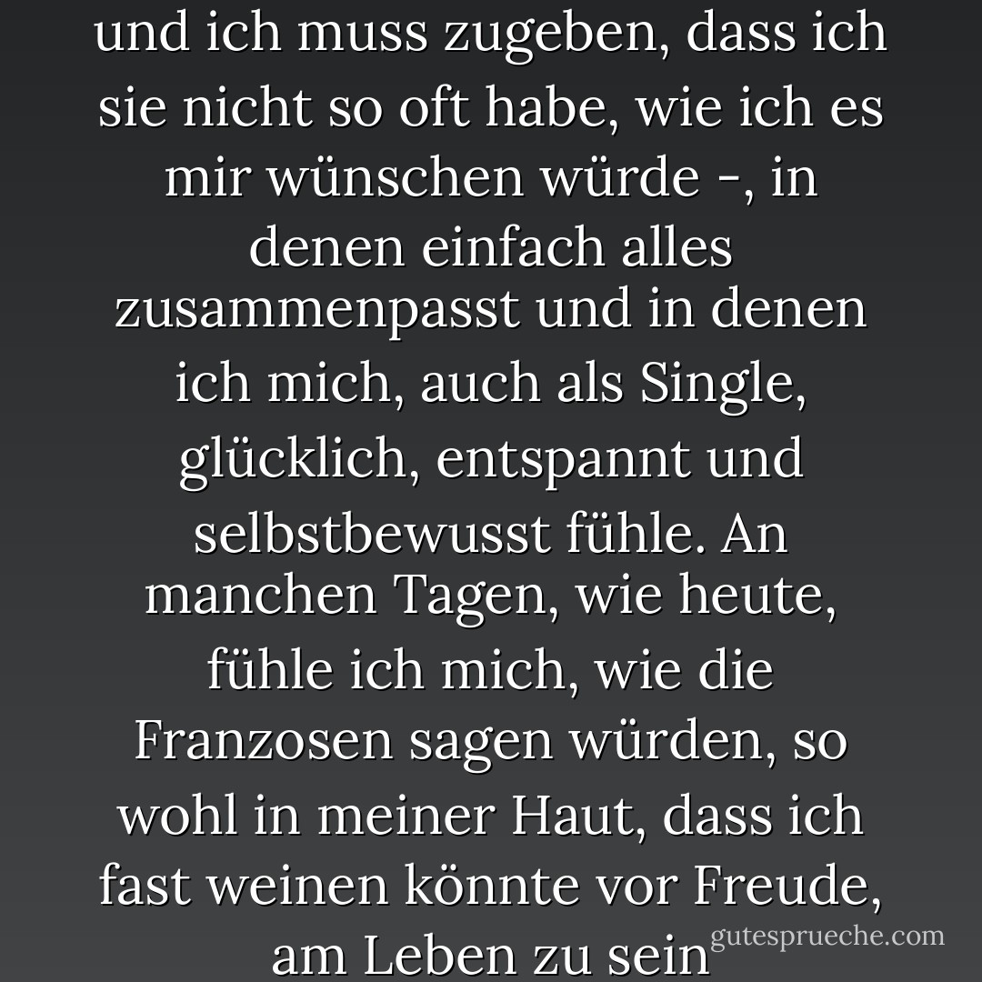 Es gibt Momente im Leben - und ich muss zugeben, dass ich sie nicht so oft habe, wie ich es mir wünschen würde -, in denen einfach alles zusammenpasst und in denen ich mich, auch als Single, glücklich, entspannt und selbstbewusst fühle. An manchen Tagen, wie heute, fühle ich mich, wie die Franzosen sagen würden, so wohl in meiner Haut, dass ich fast weinen könnte vor Freude, am Leben zu sein - Nick Alexander<