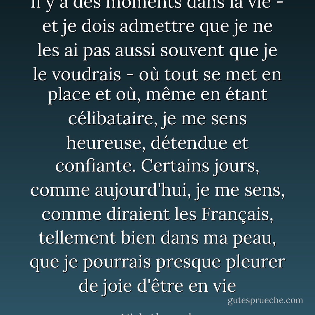 Il y a des moments dans la vie - et je dois admettre que je ne les ai pas aussi souvent que je le voudrais - où tout se met en place et où, même en étant célibataire, je me sens heureuse, détendue et confiante. Certains jours, comme aujourd'hui, je me sens, comme diraient les Français, tellement bien dans ma peau, que je pourrais presque pleurer de joie d'être en vie - Nick Alexander