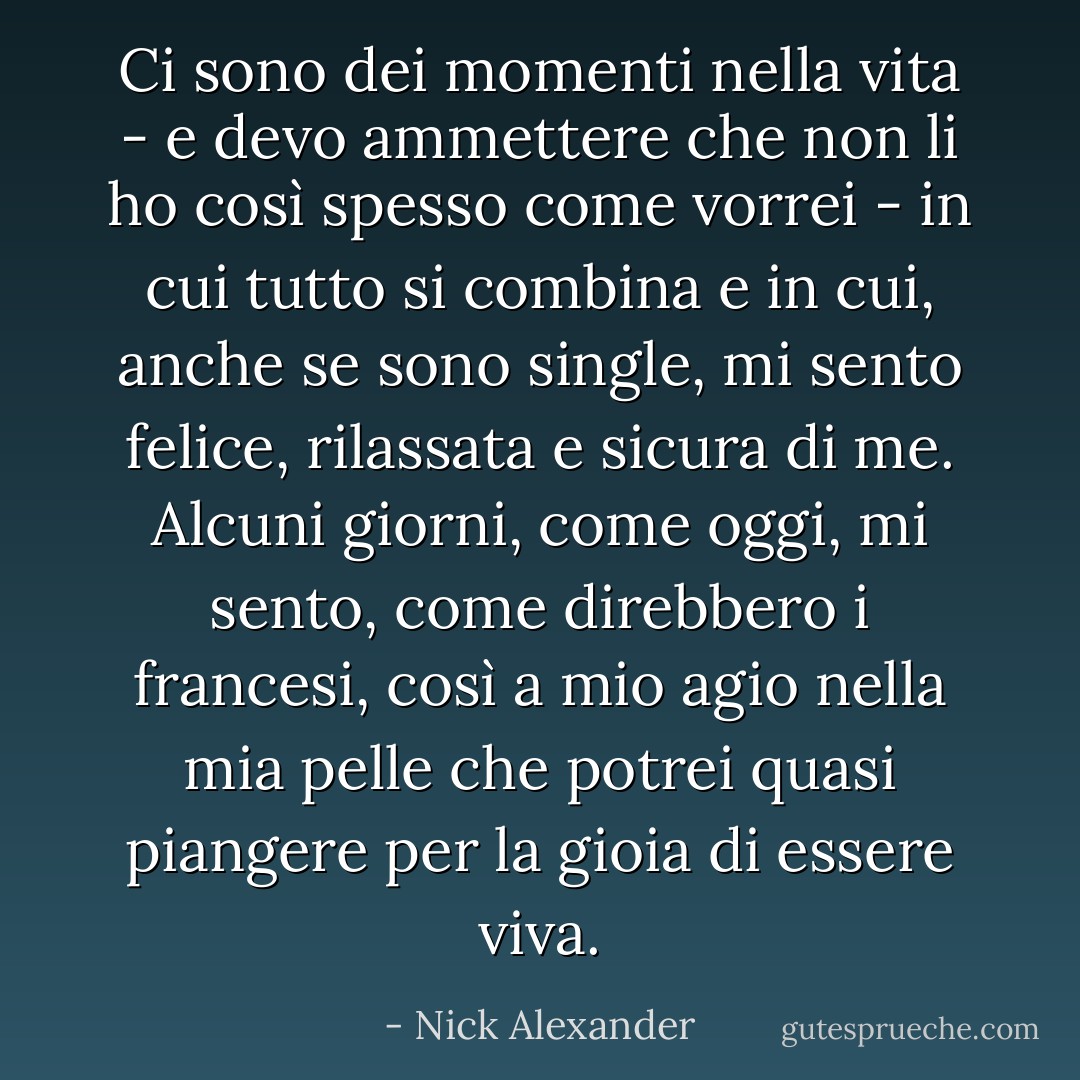 Ci sono dei momenti nella vita - e devo ammettere che non li ho così spesso come vorrei - in cui tutto si combina e in cui, anche se sono single, mi sento felice, rilassata e sicura di me. Alcuni giorni, come oggi, mi sento, come direbbero i francesi, così a mio agio nella mia pelle che potrei quasi piangere per la gioia di essere viva. - Nick Alexander