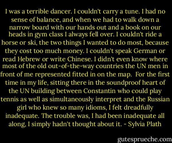 I was a terrible dancer. I couldn't carry a tune. I had no sense of balance, and when we had to walk down a narrow board with our hands out and a book on our heads in gym class I always fell over. I couldn't ride a horse or ski, the two things I wanted to do most, because they cost too much money. I couldn't speak German or read Hebrew or write Chinese. I didn't even know where most of the old out-of-the-way countries the UN men in front of me represented fitted in on the map.<br /><br />For the first time in my life, sitting there in the soundproof heart of the UN building between Constantin who could play tennis as well as simultaneously interpret and the Russian girl who knew so many idioms, I felt dreadfully inadequate. The trouble was, I had been inadequate all along, I simply hadn't thought about it. - Sylvia Plath