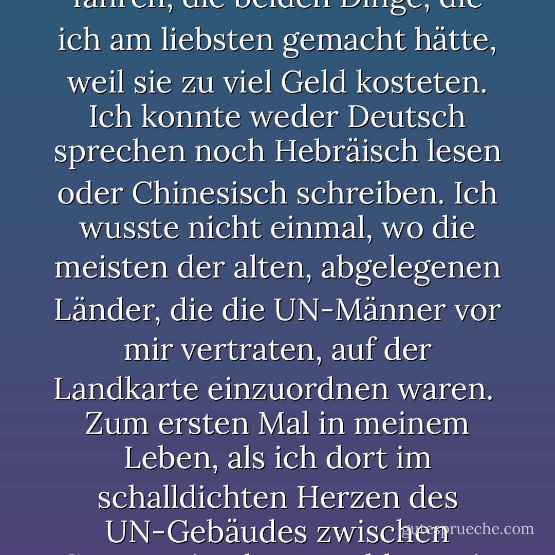 Ich war ein schrecklicher Tänzer. Ich konnte keine Melodie mitsingen. Ich hatte keinen Gleichgewichtssinn, und wenn wir im Sportunterricht mit ausgestreckten Händen und einem Buch auf dem Kopf ein schmales Brett hinunterlaufen mussten, fiel ich immer um. Ich konnte nicht reiten oder Ski fahren, die beiden Dinge, die ich am liebsten gemacht hätte, weil sie zu viel Geld kosteten. Ich konnte weder Deutsch sprechen noch Hebräisch lesen oder Chinesisch schreiben. Ich wusste nicht einmal, wo die meisten der alten, abgelegenen Länder, die die UN-Männer vor mir vertraten, auf der Landkarte einzuordnen waren.<br /><br />Zum ersten Mal in meinem Leben, als ich dort im schalldichten Herzen des UN-Gebäudes zwischen Constantin, der sowohl Tennis spielen als auch simultan dolmetschen konnte, und dem russischen Mädchen, das so viele Idiome kannte, saß, fühlte ich mich furchtbar unzulänglich. Das Problem war, dass ich schon die ganze Zeit unzulänglich war, ich hatte nur nicht darüber nachgedacht. - Sylvia Plath<