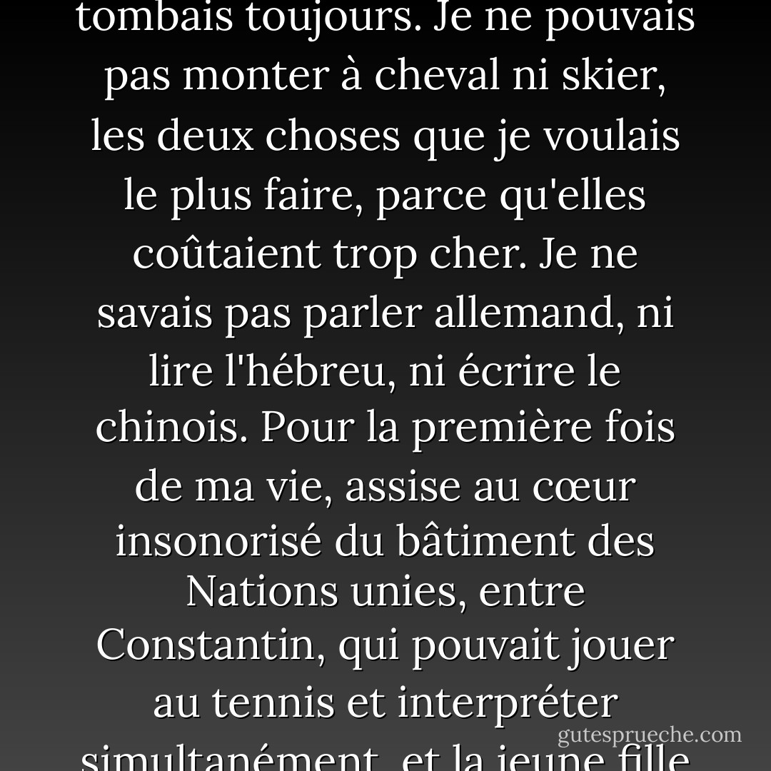 J'étais un mauvais danseur. Je ne pouvais pas jouer un air. Je n'avais aucun sens de l'équilibre, et lorsque nous devions marcher sur une planche étroite, les mains tendues et un livre sur la tête, en cours de gymnastique, je tombais toujours. Je ne pouvais pas monter à cheval ni skier, les deux choses que je voulais le plus faire, parce qu'elles coûtaient trop cher. Je ne savais pas parler allemand, ni lire l'hébreu, ni écrire le chinois. Pour la première fois de ma vie, assise au cœur insonorisé du bâtiment des Nations unies, entre Constantin, qui pouvait jouer au tennis et interpréter simultanément, et la jeune fille russe qui connaissait tant d'idiomes, je me suis sentie terriblement inadaptée. Le problème, c'est que j'avais toujours été inadéquate, je n'y avais simplement pas pensé. - Sylvia Plath