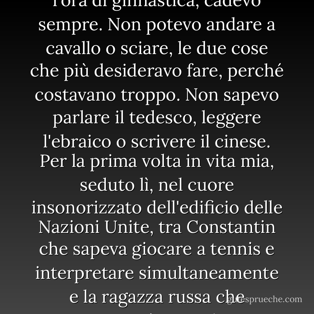 Ero un pessimo ballerino. Non riuscivo a portare una melodia. Non avevo il senso dell'equilibrio e quando dovevamo camminare su una tavola stretta con le mani in fuori e un libro in testa durante l'ora di ginnastica, cadevo sempre. Non potevo andare a cavallo o sciare, le due cose che più desideravo fare, perché costavano troppo. Non sapevo parlare il tedesco, leggere l'ebraico o scrivere il cinese. Per la prima volta in vita mia, seduto lì, nel cuore insonorizzato dell'edificio delle Nazioni Unite, tra Constantin che sapeva giocare a tennis e interpretare simultaneamente e la ragazza russa che conosceva così tanti idiomi, mi sentivo terribilmente inadeguato. Il problema era che ero sempre stata inadeguata, semplicemente non ci avevo pensato. - Sylvia Plath