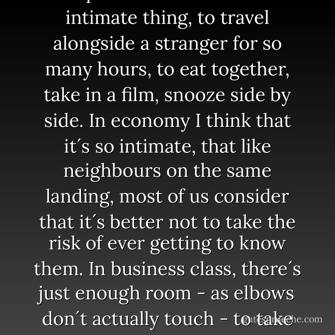 Air travel is such a strange experience. It´s such an intimate thing, to travel alongside a stranger for so many hours, to eat together, take in a film, snooze side by side. In economy I think that it´s so intimate, that like neighbours on the same landing, most of us consider that it´s better not to take the risk of ever getting to know them. In business class, there´s just enough room - as elbows don´t actually touch - to take that chance. - Nick Alexander