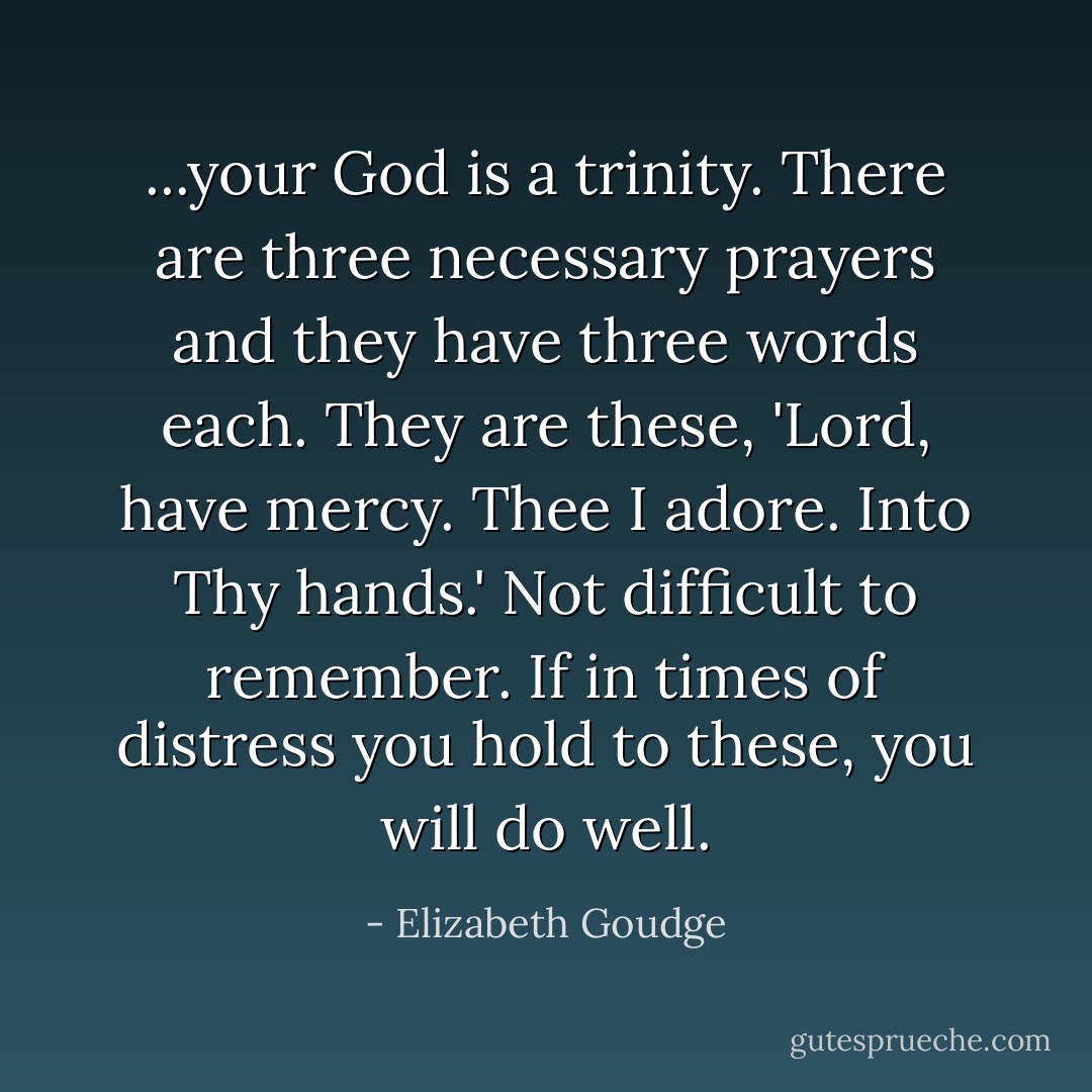 ...your God is a trinity. There are three necessary prayers and they have three words each. They are these, 'Lord, have mercy. Thee I adore. Into Thy hands.' Not difficult to remember. If in times of distress you hold to these, you will do well. - Elizabeth Goudge