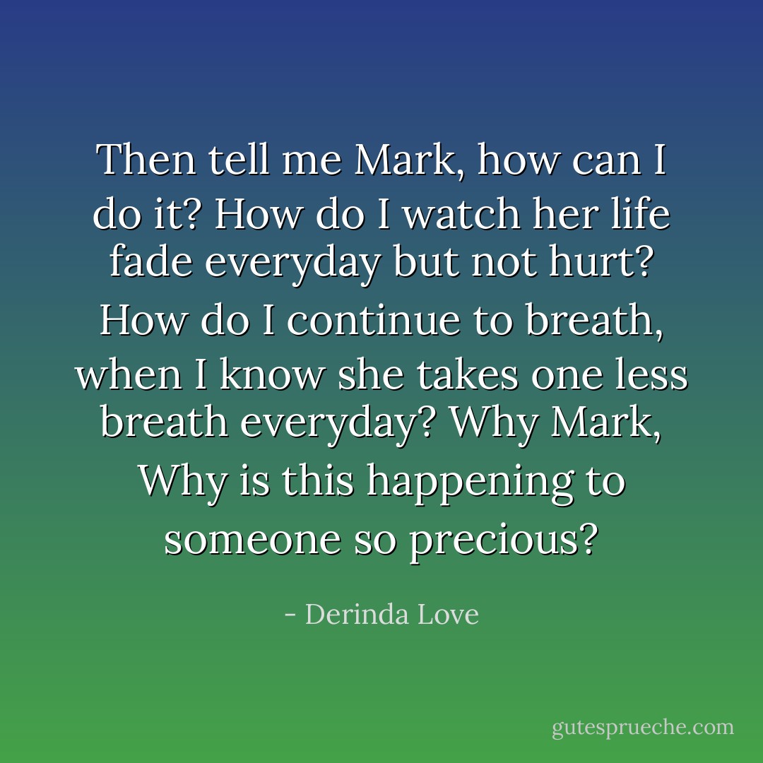 Then tell me Mark, how can I do it? How do I watch her life fade everyday but not hurt? How do I continue to breath, when I know she takes one less breath everyday? Why Mark, Why is this happening to someone so precious? - Derinda Love
