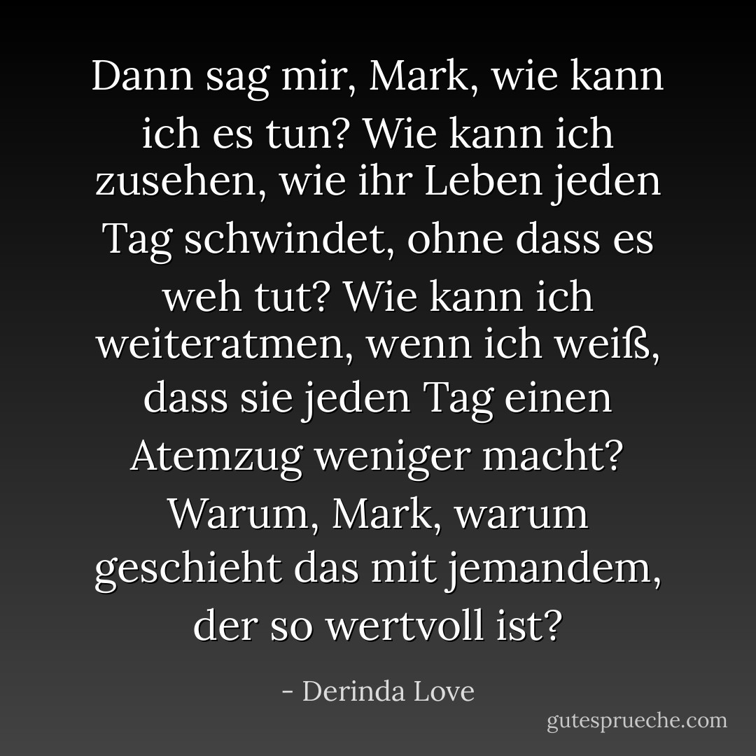 Dann sag mir, Mark, wie kann ich es tun? Wie kann ich zusehen, wie ihr Leben jeden Tag schwindet, ohne dass es weh tut? Wie kann ich weiteratmen, wenn ich weiß, dass sie jeden Tag einen Atemzug weniger macht? Warum, Mark, warum geschieht das mit jemandem, der so wertvoll ist? - Derinda Love<
