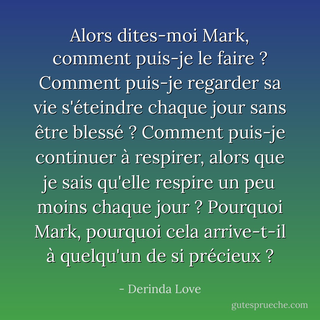 Alors dites-moi Mark, comment puis-je le faire ? Comment puis-je regarder sa vie s'éteindre chaque jour sans être blessé ? Comment puis-je continuer à respirer, alors que je sais qu'elle respire un peu moins chaque jour ? Pourquoi Mark, pourquoi cela arrive-t-il à quelqu'un de si précieux ? - Derinda Love