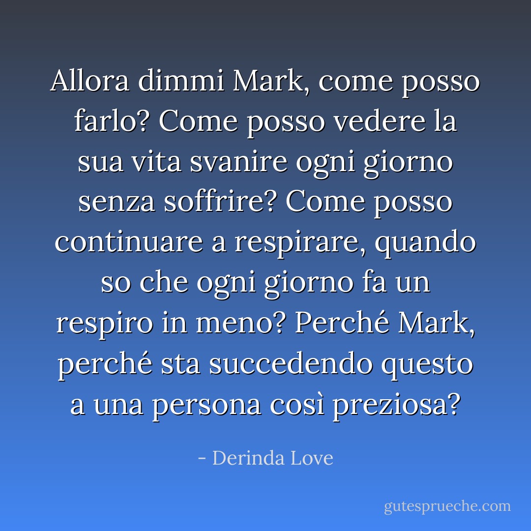 Allora dimmi Mark, come posso farlo? Come posso vedere la sua vita svanire ogni giorno senza soffrire? Come posso continuare a respirare, quando so che ogni giorno fa un respiro in meno? Perché Mark, perché sta succedendo questo a una persona così preziosa? - Derinda Love