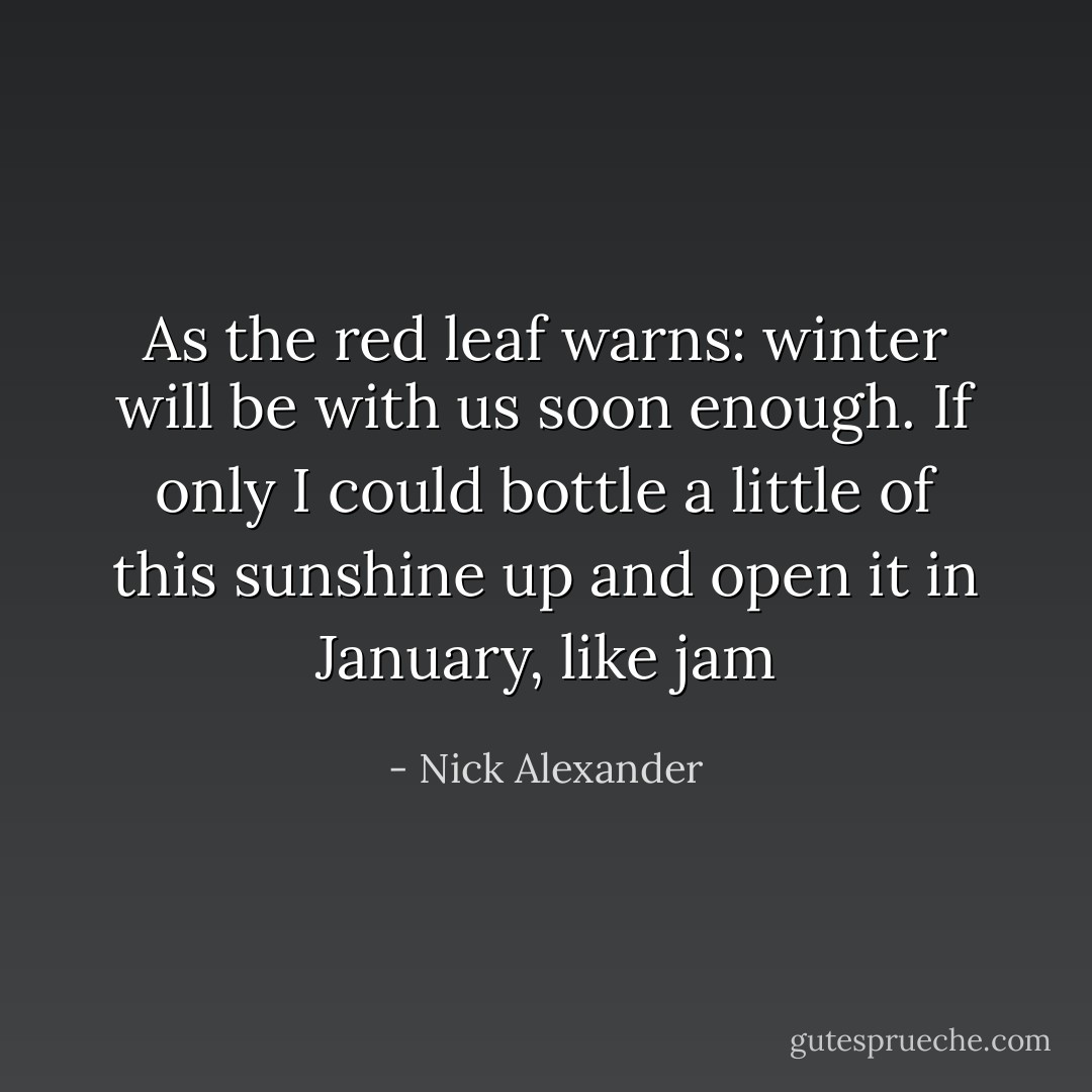 As the red leaf warns: winter will be with us soon enough. If only I could bottle a little of this sunshine up and open it in January, like jam - Nick Alexander