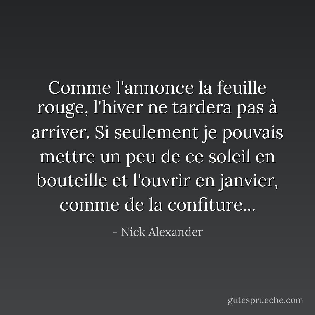 Comme l'annonce la feuille rouge, l'hiver ne tardera pas à arriver. Si seulement je pouvais mettre un peu de ce soleil en bouteille et l'ouvrir en janvier, comme de la confiture... - Nick Alexander