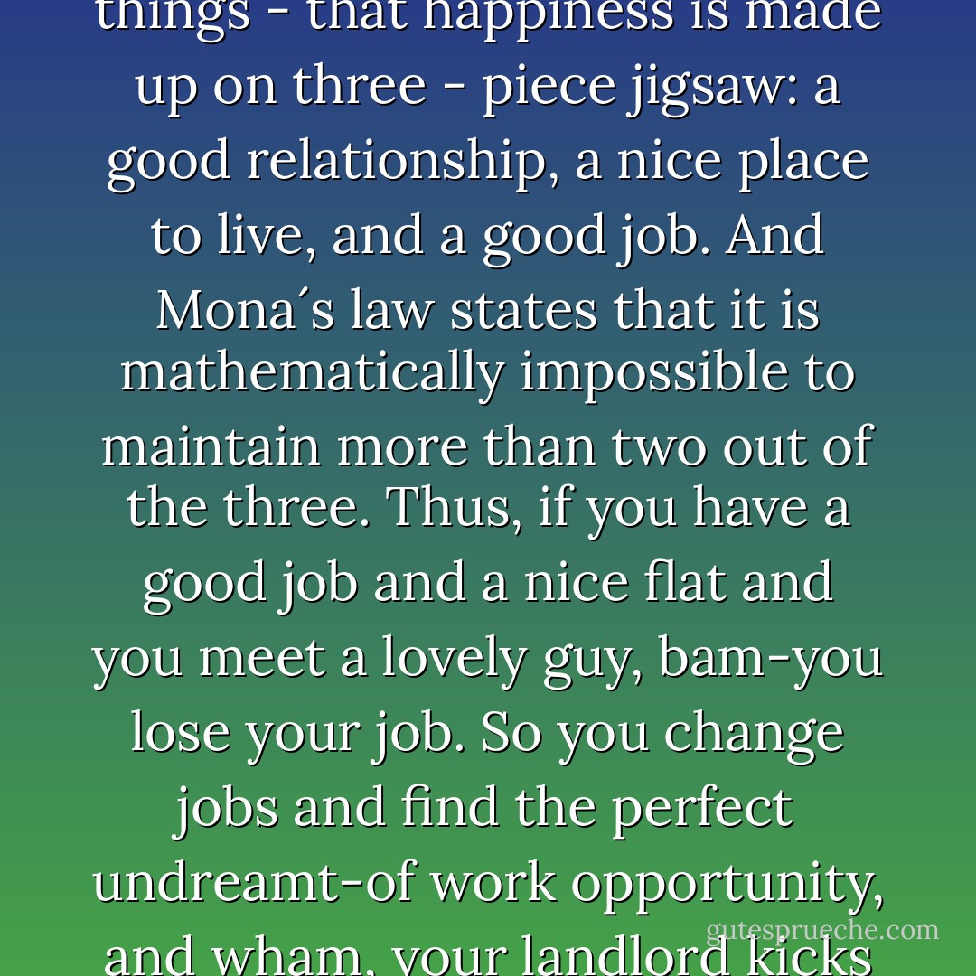 Mona´s Law apparently states that everyone wants three things - that happiness is made up on three - piece jigsaw: a good relationship, a nice place to live, and a good job. And Mona´s law states that it is mathematically impossible to maintain more than two out of the three. Thus, if you have a good job and a nice flat and you meet a lovely guy, bam-you lose your job. So you change jobs and find the perfect undreamt-of work opportunity, and wham, your landlord kicks you out on the street. - Nick Alexander