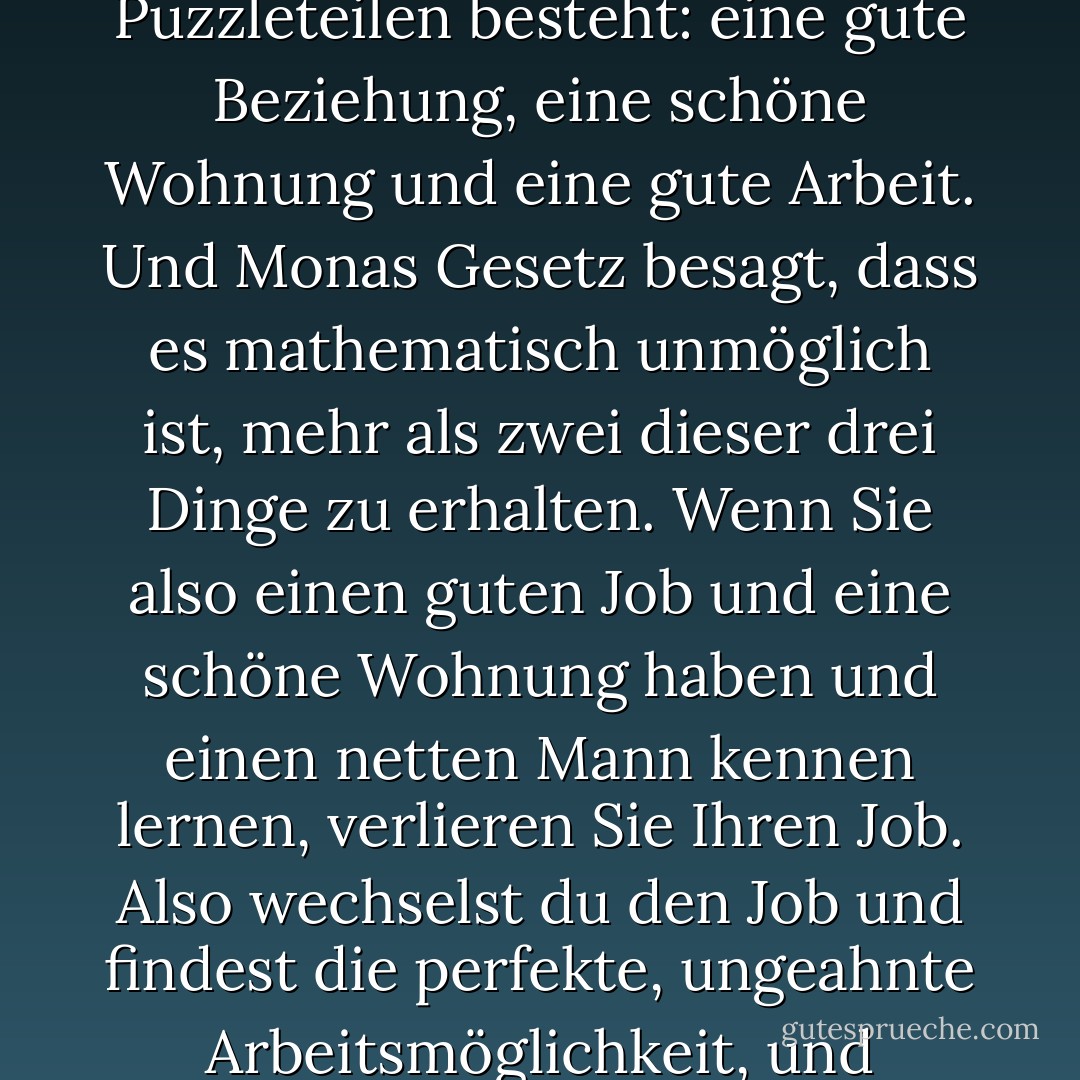 Monas Gesetz besagt offenbar, dass jeder Mensch drei Dinge will - dass das Glück aus drei Puzzleteilen besteht: eine gute Beziehung, eine schöne Wohnung und eine gute Arbeit. Und Monas Gesetz besagt, dass es mathematisch unmöglich ist, mehr als zwei dieser drei Dinge zu erhalten. Wenn Sie also einen guten Job und eine schöne Wohnung haben und einen netten Mann kennen lernen, verlieren Sie Ihren Job. Also wechselst du den Job und findest die perfekte, ungeahnte Arbeitsmöglichkeit, und schwupps, schmeißt dich dein Vermieter auf die Straße. - Nick Alexander<