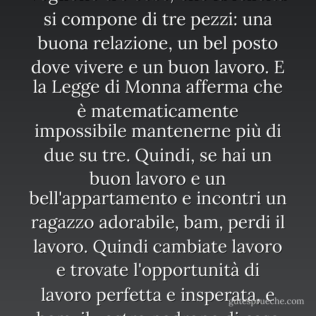 La Legge di Monna afferma apparentemente che tutti vogliono tre cose, che la felicità si compone di tre pezzi: una buona relazione, un bel posto dove vivere e un buon lavoro. E la Legge di Monna afferma che è matematicamente impossibile mantenerne più di due su tre. Quindi, se hai un buon lavoro e un bell'appartamento e incontri un ragazzo adorabile, bam, perdi il lavoro. Quindi cambiate lavoro e trovate l'opportunità di lavoro perfetta e insperata, e bam, il vostro padrone di casa vi butta per strada. - Nick Alexander