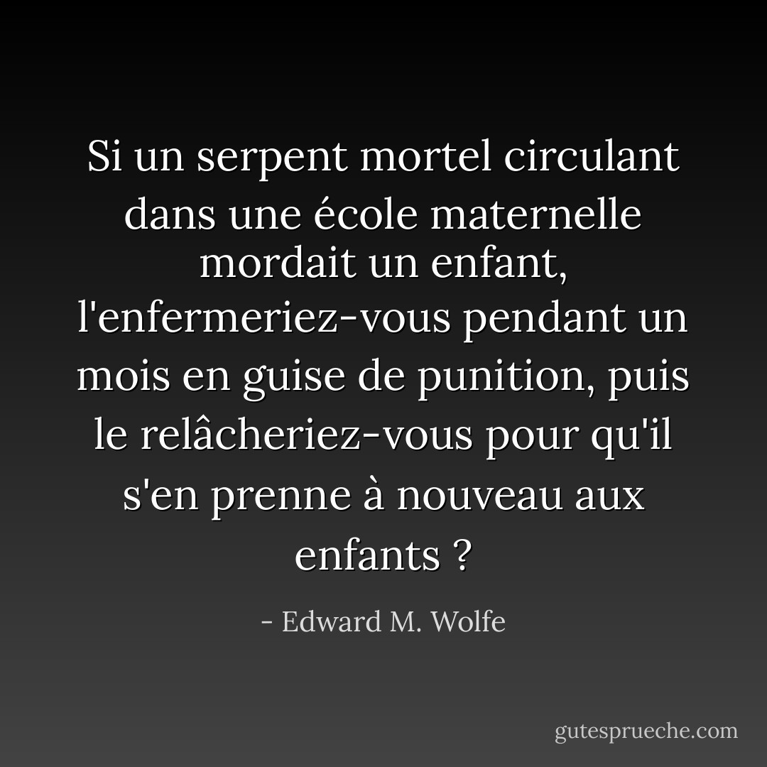 Si un serpent mortel circulant dans une école maternelle mordait un enfant, l'enfermeriez-vous pendant un mois en guise de punition, puis le relâcheriez-vous pour qu'il s'en prenne à nouveau aux enfants ? - Edward M. Wolfe