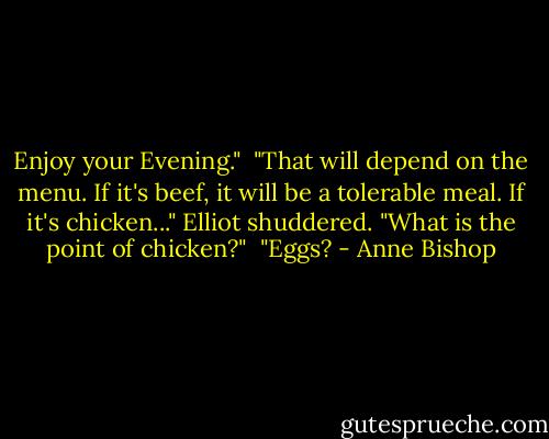 Enjoy your Evening."<br /><br />"That will depend on the menu. If it's beef, it will be a tolerable meal. If it's chicken..." Elliot shuddered. "What is the point of chicken?"<br /><br />"Eggs? - Anne Bishop