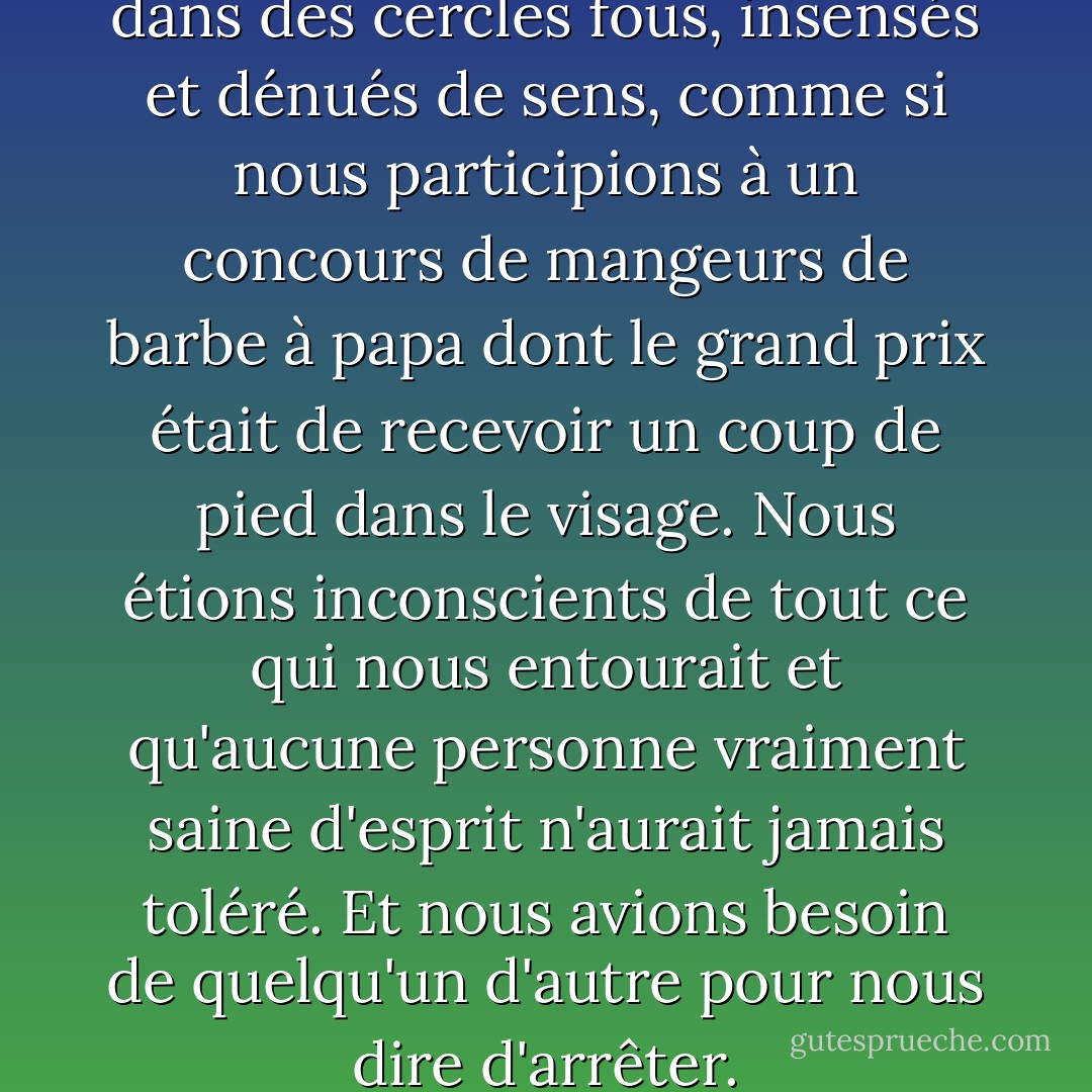 Nous avons donc tous couru dans des cercles fous, insensés et dénués de sens, comme si nous participions à un concours de mangeurs de barbe à papa dont le grand prix était de recevoir un coup de pied dans le visage. Nous étions inconscients de tout ce qui nous entourait et qu'aucune personne vraiment saine d'esprit n'aurait jamais toléré.<br />Et nous avions besoin de quelqu'un d'autre pour nous dire d'arrêter. - Edward M. Wolfe
