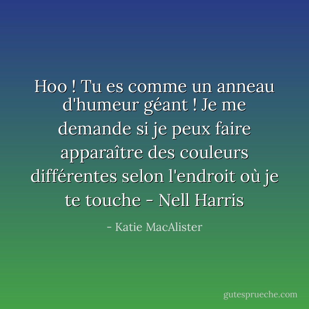 Hoo ! Tu es comme un anneau d'humeur géant ! Je me demande si je peux faire apparaître des couleurs différentes selon l'endroit où je te touche<br />- Nell Harris - Katie MacAlister