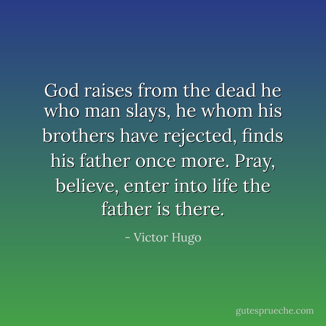 God raises from the dead he who man slays, he whom his brothers have rejected, finds his father once more. Pray, believe, enter into life the father is there. - Victor Hugo
