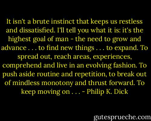 It isn't a brute instinct that keeps us restless and dissatisfied. I'll tell you what it is: it's the highest goal of man - the need to grow and advance . . . to find new things . . . to expand. To spread out, reach areas, experiences, comprehend and live in an evolving fashion. To push aside routine and repetition, to break out of mindless monotony and thrust forward. To keep moving on . . . - Philip K. Dick