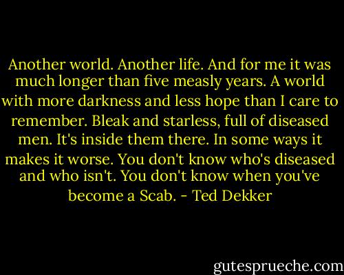 Another world. Another life. And for me it was much longer than five measly years. A world with more darkness and less hope than I care to remember. Bleak and starless, full of diseased men. It's inside them there. In some ways it makes it worse. You don't know who's diseased and who isn't. You don't know when you've become a Scab. - Ted Dekker