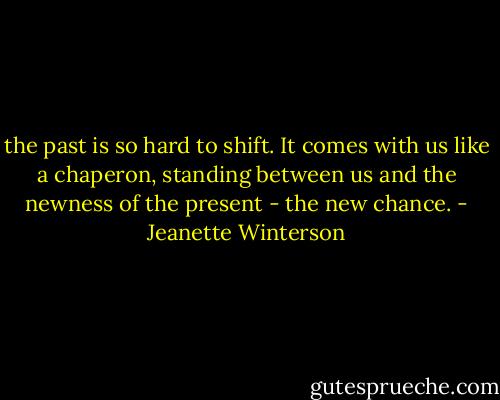 the past is so hard to shift. It comes with us like a chaperon, standing between us and the newness of the present - the new chance. - Jeanette Winterson