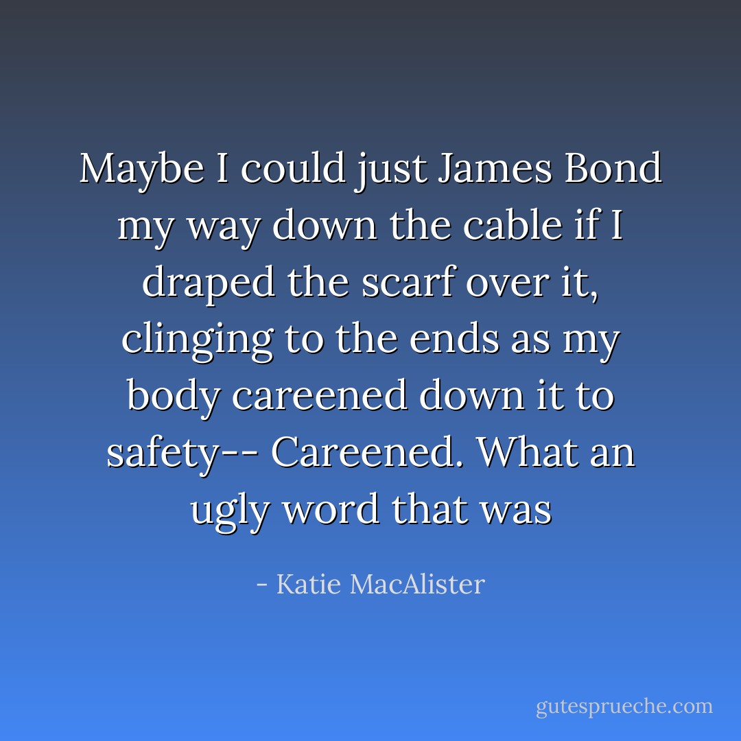 Maybe I could just James Bond my way down the cable if I draped the scarf over it, clinging to the ends as my body careened down it to safety-- Careened. What an ugly word that was - Katie MacAlister