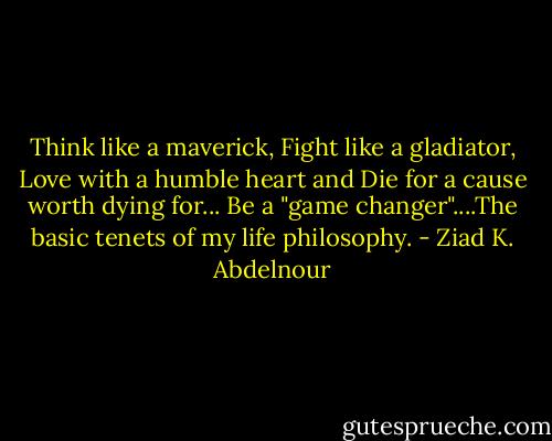 Think like a maverick, Fight like a gladiator, Love with a humble heart and Die for a cause worth dying for... Be a "game changer"....The basic tenets of my life philosophy. - Ziad K. Abdelnour