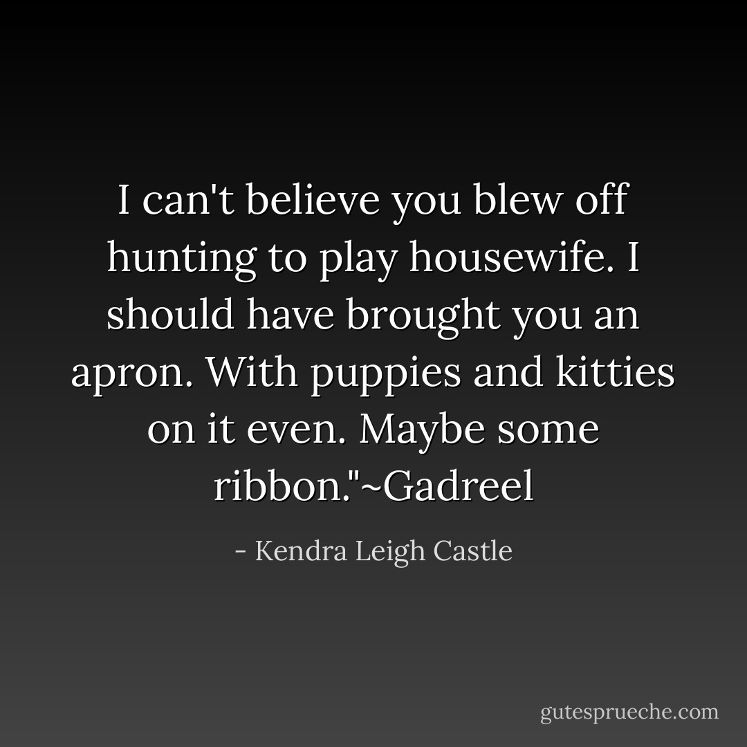 I can't believe you blew off hunting to play housewife. I should have brought you an apron. With puppies and kitties on it even. Maybe some ribbon."~Gadreel - Kendra Leigh Castle