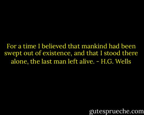 For a time I believed that mankind had been swept out of existence, and that I stood there alone, the last man left alive. - H.G. Wells