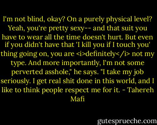 I'm not blind, okay? On a purely physical level? Yeah, you're pretty sexy-- and that suit you have to wear all the time doesn't hurt. But even if you didn't have that 'I kill you if I touch you' thing going on, you are <i>definitely</i> not my type. And more importantly, I'm not some perverted asshole," he says. "I take my job seriously. I get real shit done in this world, and I like to think people respect me for it. - Tahereh Mafi