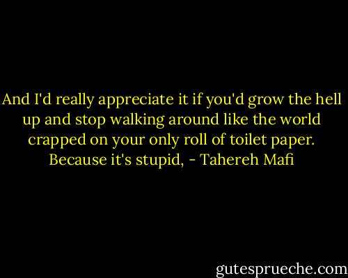 And I'd really appreciate it if you'd grow the hell up and stop walking around like the world crapped on your only roll of toilet paper. Because it's stupid, - Tahereh Mafi
