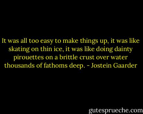 It was all too easy to make things up, it was like skating on thin ice, it was like doing dainty pirouettes on a brittle crust over water thousands of fathoms deep. - Jostein Gaarder