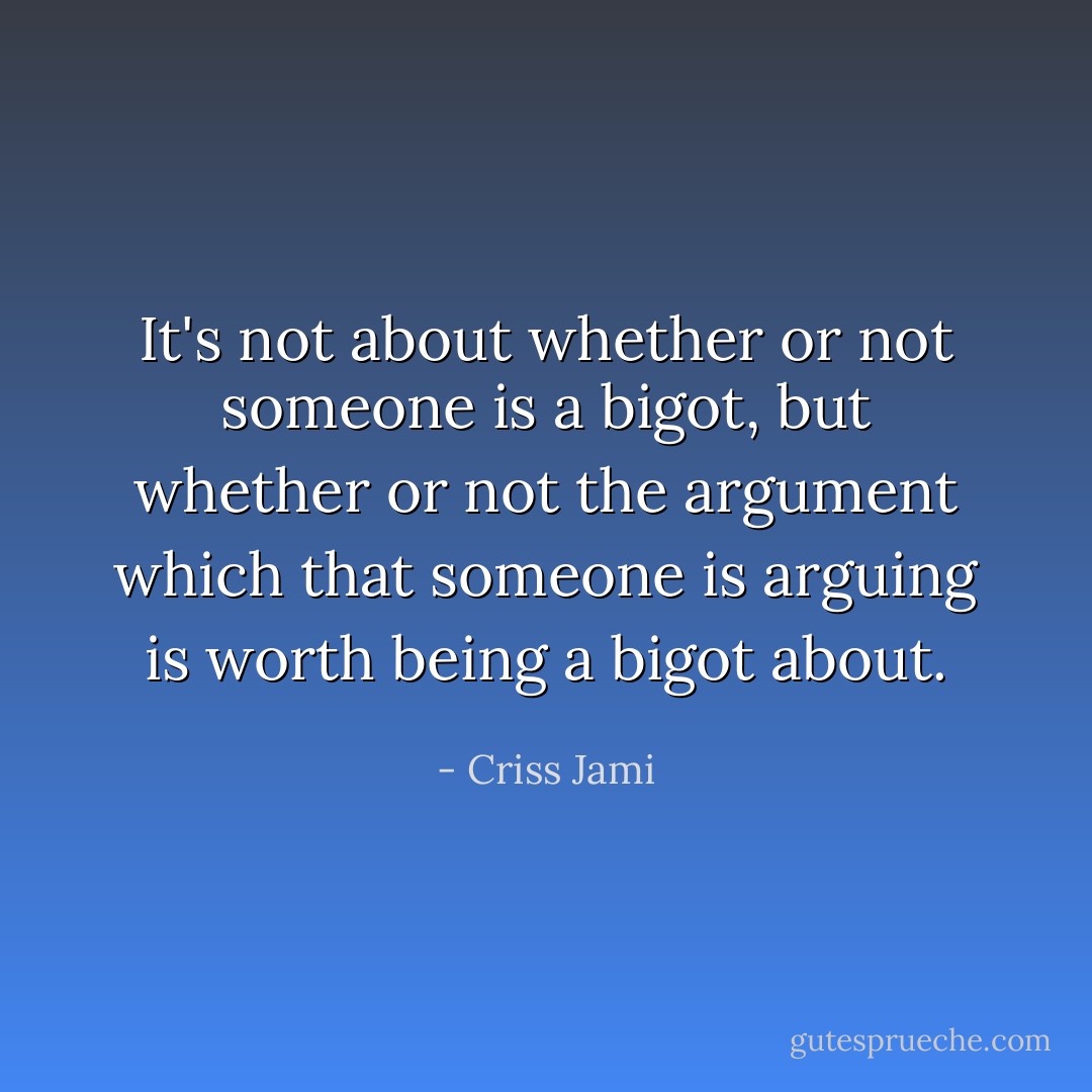 It's not about whether or not someone is a bigot, but whether or not the argument which that someone is arguing is worth being a bigot about. - Criss Jami