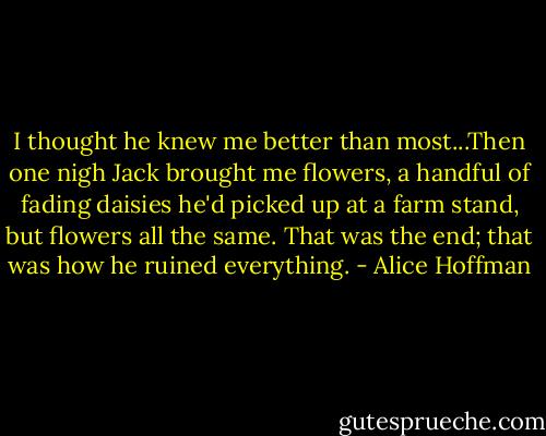 I thought he knew me better than most...Then one nigh Jack brought me flowers, a handful of fading daisies he'd picked up at a farm stand, but flowers all the same. That was the end; that was how he ruined everything. - Alice Hoffman