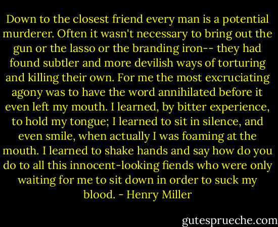 Down to the closest friend every man is a potential murderer. Often it wasn't necessary to bring out the gun or the lasso or the branding iron-- they had found subtler and more devilish ways of torturing and killing their own. For me the most excruciating agony was to have the word annihilated before it even left my mouth. I learned, by bitter experience, to hold my tongue; I learned to sit in silence, and even smile, when actually I was foaming at the mouth. I learned to shake hands and say how do you do to all this innocent-looking fiends who were only waiting for me to sit down in order to suck my blood. - Henry Miller