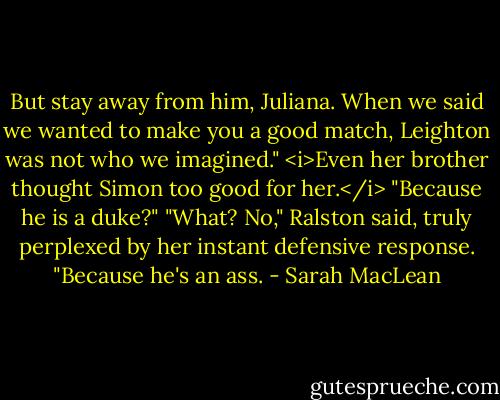 But stay away from him, Juliana. When we said we wanted to make you a good match, Leighton was not who we imagined."<br /><i>Even her brother thought Simon too good for her.</i><br />"Because he is a duke?"<br />"What? No," Ralston said, truly perplexed by her instant defensive response. "Because he's an ass. - Sarah MacLean