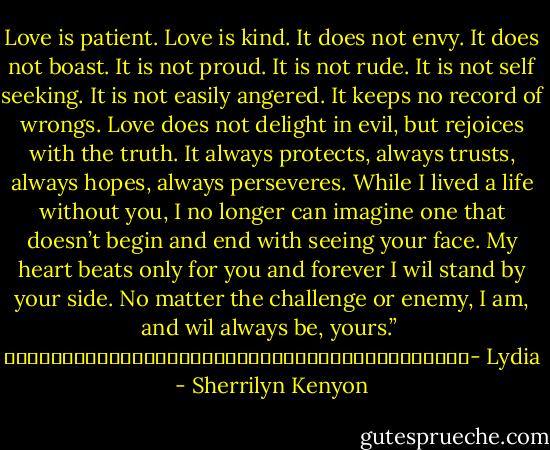 Love is patient. Love is kind. It does not envy. It does not boast. It is not proud. It is not rude. It is not self seeking. It is not easily angered. It keeps no record of wrongs. Love does not delight in evil, but rejoices with the truth. It always protects, always trusts, always hopes, always perseveres. While I lived a life without you, I no longer can imagine one that doesn’t begin and end with seeing your face. My heart beats only for you and forever I wil stand by your side. No matter the challenge or enemy, I am, and wil always be, yours.” <br />																																								- Lydia - Sherrilyn Kenyon