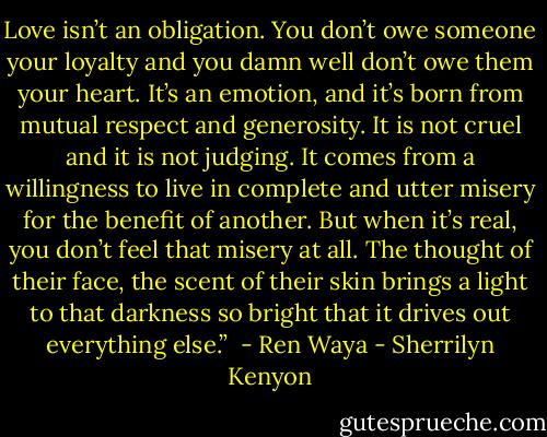 Love isn’t an obligation. You don’t owe someone your loyalty and you damn well don’t owe them your heart. It’s an emotion, and it’s born from mutual respect and generosity. It is not cruel and it is not judging. It comes from a willingness to live in complete and utter misery for the benefit of another. But when it’s real, you don’t feel that misery at all. The thought of their face, the scent of their skin brings a light to that darkness so bright that it drives out everything else.”<br /> - Ren Waya - Sherrilyn Kenyon