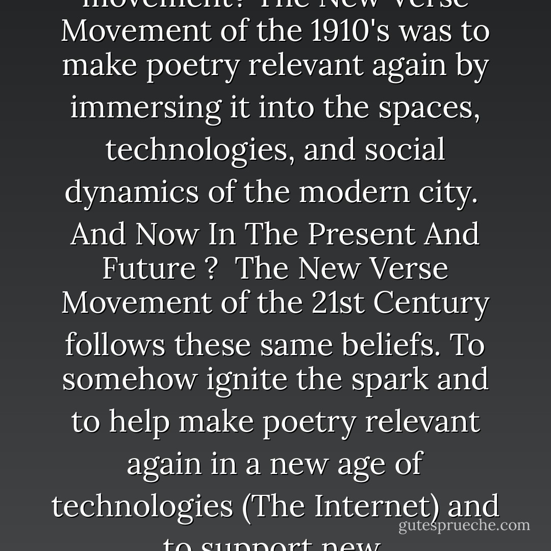 What exactly is the new verse movement? The New Verse Movement of the 1910's was to make poetry relevant again by immersing it into the spaces, technologies, and social dynamics of the modern city.<br /><br />And Now In The Present And Future ?<br /><br />The New Verse Movement of the 21st Century follows these same beliefs. To somehow ignite the spark and to help make poetry relevant again in a new age of technologies (The Internet) and to support new  - R.M. Engelhardt