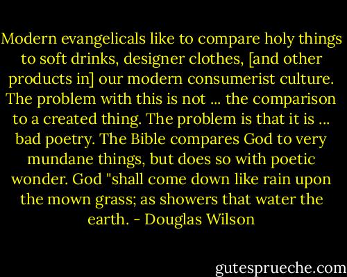 Modern evangelicals like to compare holy things to soft drinks, designer clothes, [and other products in] our modern consumerist culture. The problem with this is not ... the comparison to a created thing. The problem is that it is ... bad poetry. The Bible compares God to very mundane things, but does so with poetic wonder. God "shall come down like rain upon the mown grass; as showers that water the earth. - Douglas Wilson
