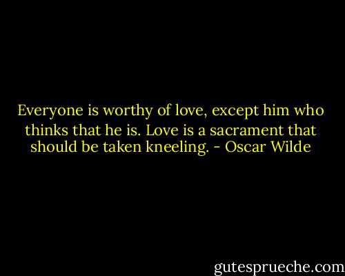 Everyone is worthy of love, except him who thinks that he is. Love is a sacrament that should be taken kneeling. - Oscar Wilde