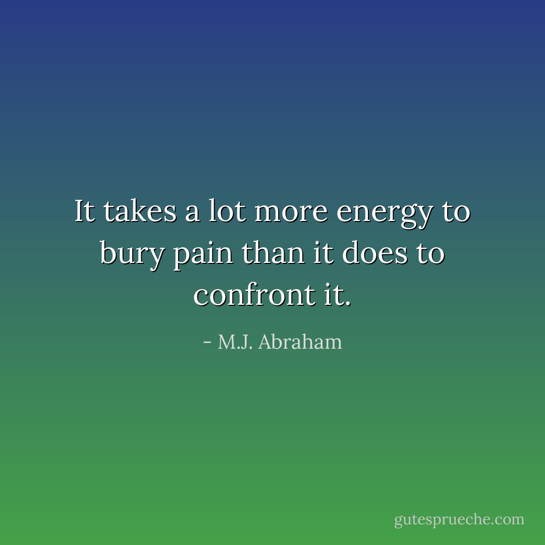 It takes a lot more energy to bury pain than it does to confront it. - M.J. Abraham
