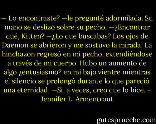 — Lo encontraste? —le pregunté adormilada.<br />Su mano se deslizó sobre su pecho. —¿Encontrar qué, Kitten?<br />—¿Lo que buscabas?<br />Los ojos de Daemon se abrieron y me sostuvo la mirada. La hinchazón regresó en mi pecho, extendiéndose a través de mi cuerpo. Hubo un aumento de algo ¿entusiasmo? en mi bajo vientre mientras el silencio se prolongó durante lo que pareció una eternidad. —Sí, a veces, creo que lo hice. - Jennifer L. Armentrout