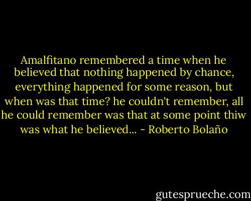 Amalfitano remembered a time when he believed that nothing happened by chance, everything happened for some reason, but when was that time? he couldn't remember, all he could remember was that at some point thiw was what he believed... - Roberto Bolaño